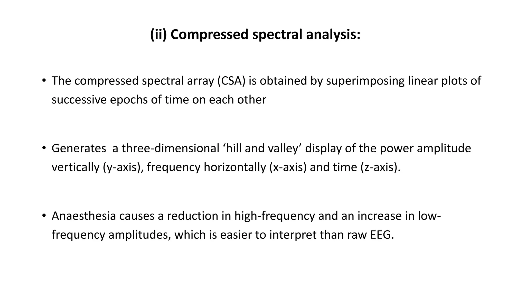 (ii) Compressed spectral analysis:
• The compressed spectral array (CSA) is obtained by superimposing linear plots of
successive epochs of time on each other
• Generates a three-dimensional ‘hill and valley’ display of the power amplitude
vertically (y-axis), frequency horizontally (x-axis) and time (z-axis).
• Anaesthesia causes a reduction in high-frequency and an increase in low-
frequency amplitudes, which is easier to interpret than raw EEG.
 