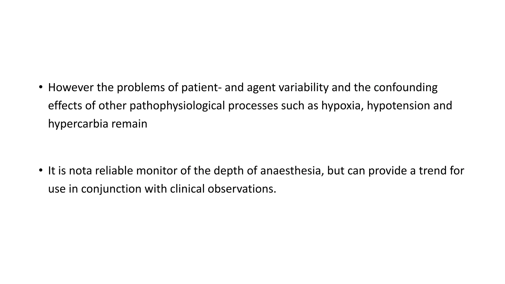 • However the problems of patient- and agent variability and the confounding
effects of other pathophysiological processes such as hypoxia, hypotension and
hypercarbia remain
• It is nota reliable monitor of the depth of anaesthesia, but can provide a trend for
use in conjunction with clinical observations.
 