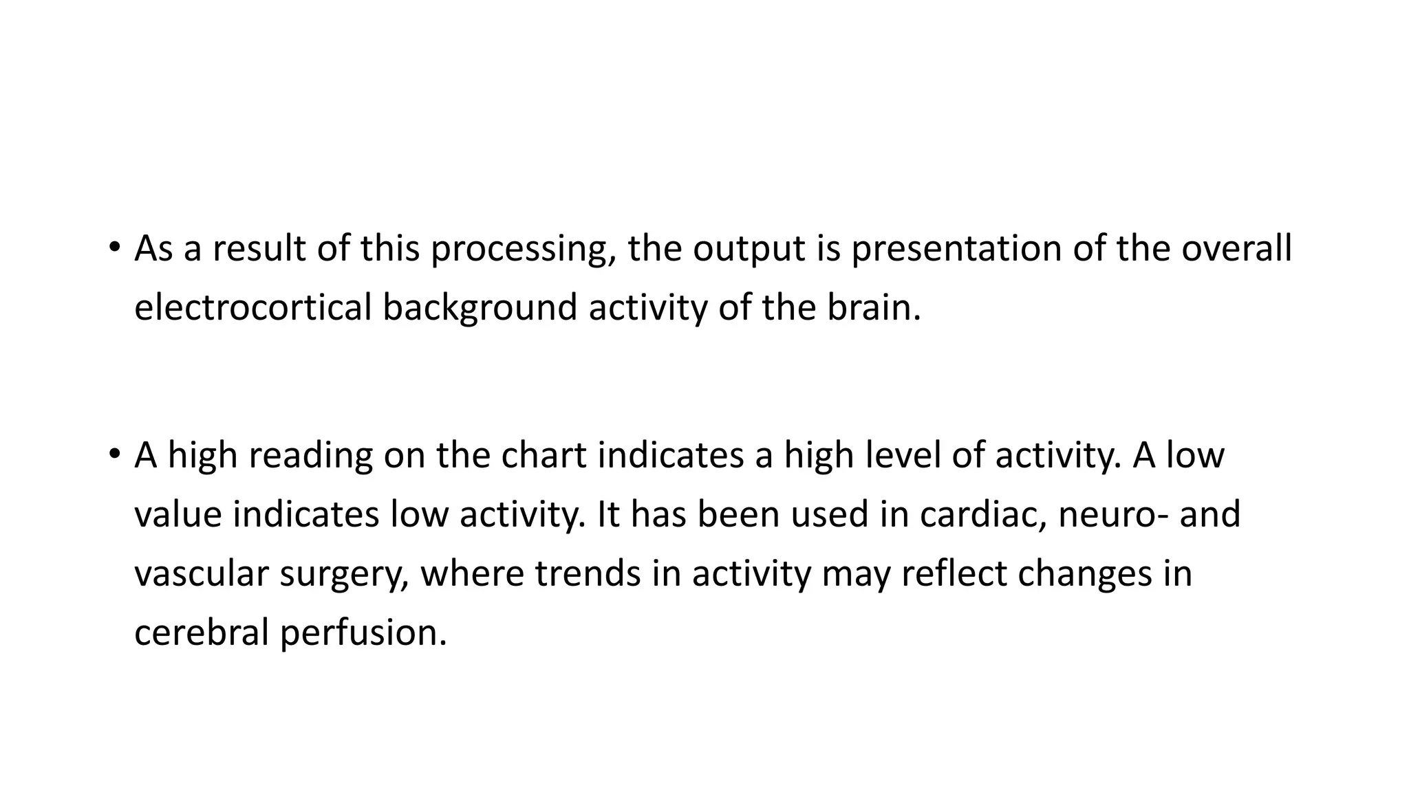 • As a result of this processing, the output is presentation of the overall
electrocortical background activity of the brain.
• A high reading on the chart indicates a high level of activity. A low
value indicates low activity. It has been used in cardiac, neuro- and
vascular surgery, where trends in activity may reflect changes in
cerebral perfusion.
 