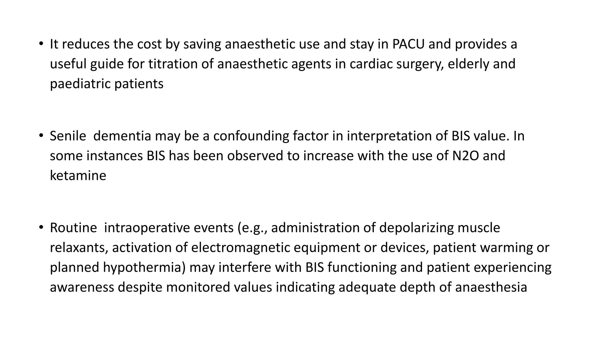 • It reduces the cost by saving anaesthetic use and stay in PACU and provides a
useful guide for titration of anaesthetic agents in cardiac surgery, elderly and
paediatric patients
• Senile dementia may be a confounding factor in interpretation of BIS value. In
some instances BIS has been observed to increase with the use of N2O and
ketamine
• Routine intraoperative events (e.g., administration of depolarizing muscle
relaxants, activation of electromagnetic equipment or devices, patient warming or
planned hypothermia) may interfere with BIS functioning and patient experiencing
awareness despite monitored values indicating adequate depth of anaesthesia
 