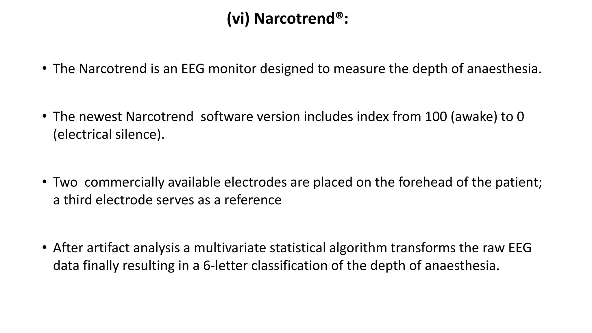 (vi) Narcotrend®:
• The Narcotrend is an EEG monitor designed to measure the depth of anaesthesia.
• The newest Narcotrend software version includes index from 100 (awake) to 0
(electrical silence).
• Two commercially available electrodes are placed on the forehead of the patient;
a third electrode serves as a reference
• After artifact analysis a multivariate statistical algorithm transforms the raw EEG
data finally resulting in a 6-letter classification of the depth of anaesthesia.
 