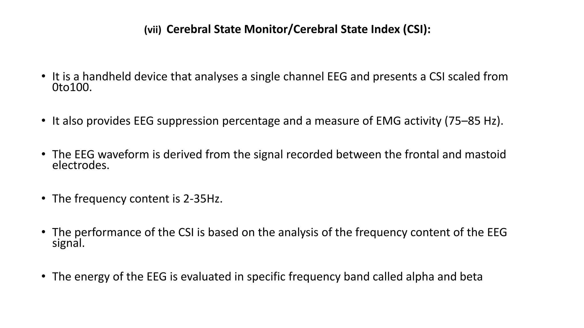 (vii) Cerebral State Monitor/Cerebral State Index (CSI):
• It is a handheld device that analyses a single channel EEG and presents a CSI scaled from
0to100.
• It also provides EEG suppression percentage and a measure of EMG activity (75–85 Hz).
• The EEG waveform is derived from the signal recorded between the frontal and mastoid
electrodes.
• The frequency content is 2-35Hz.
• The performance of the CSI is based on the analysis of the frequency content of the EEG
signal.
• The energy of the EEG is evaluated in specific frequency band called alpha and beta
 
