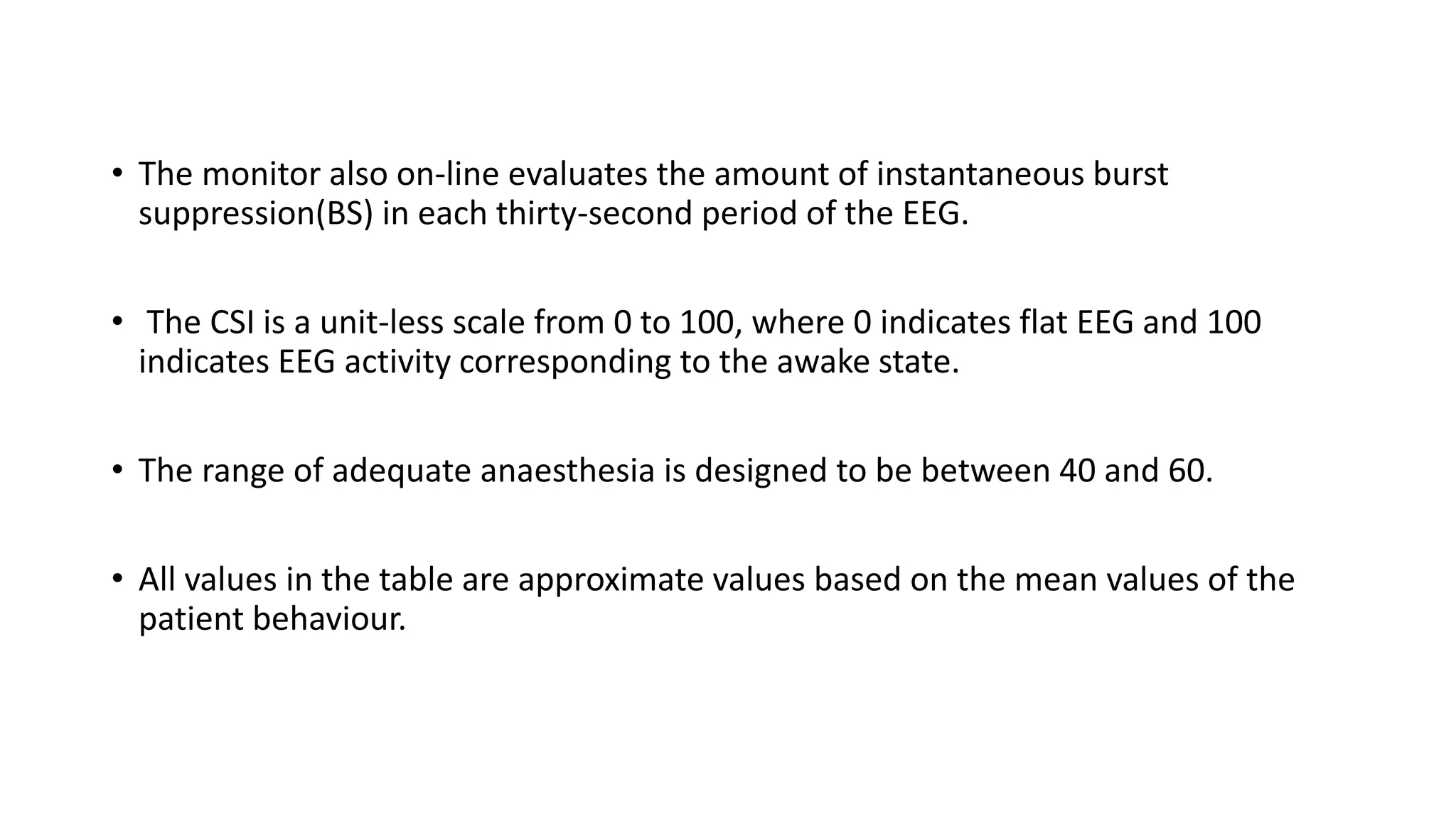 • The monitor also on-line evaluates the amount of instantaneous burst
suppression(BS) in each thirty-second period of the EEG.
• The CSI is a unit-less scale from 0 to 100, where 0 indicates flat EEG and 100
indicates EEG activity corresponding to the awake state.
• The range of adequate anaesthesia is designed to be between 40 and 60.
• All values in the table are approximate values based on the mean values of the
patient behaviour.
 