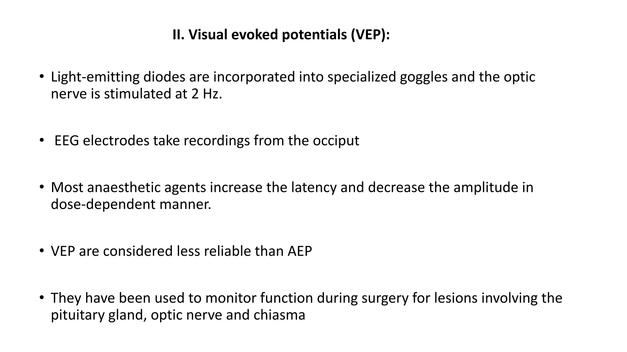 II. Visual evoked potentials (VEP):
• Light-emitting diodes are incorporated into specialized goggles and the optic
nerve is stimulated at 2 Hz.
• EEG electrodes take recordings from the occiput
• Most anaesthetic agents increase the latency and decrease the amplitude in
dose-dependent manner.
• VEP are considered less reliable than AEP
• They have been used to monitor function during surgery for lesions involving the
pituitary gland, optic nerve and chiasma
 