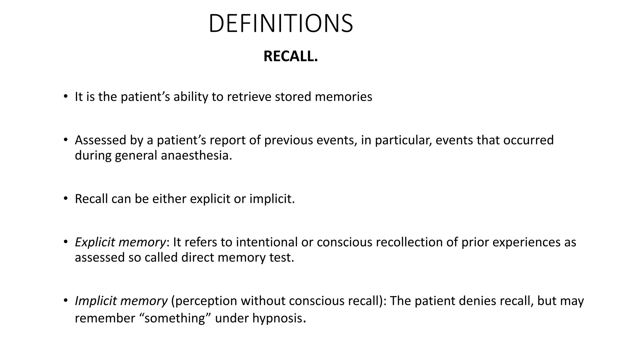 RECALL.
• It is the patient’s ability to retrieve stored memories
• Assessed by a patient’s report of previous events, in particular, events that occurred
during general anaesthesia.
• Recall can be either explicit or implicit.
• Explicit memory: It refers to intentional or conscious recollection of prior experiences as
assessed so called direct memory test.
• Implicit memory (perception without conscious recall): The patient denies recall, but may
remember “something” under hypnosis.
DEFINITIONS
 