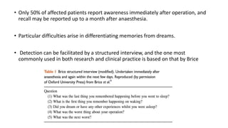 • Only 50% of affected patients report awareness immediately after operation, and
recall may be reported up to a month after anaesthesia.
• Particular difficulties arise in differentiating memories from dreams.
• Detection can be facilitated by a structured interview, and the one most
commonly used in both research and clinical practice is based on that by Brice
 