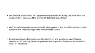 • The problem of awareness first became clinically important during the 1940s after the
introduction of curare, and the practice of ‘balanced’ anaesthesia.
• With administration of neuromuscular blocking agents, it was possible for patients to be
conscious but unable to respond to environmental stimuli
• Despite continued advances in anaesthesia delivery and monitoring over 50 years,
neuromuscular blocking (NMB) drugs remain the single most frequently implicated risk
factor for awareness
 