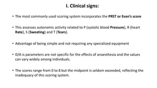 I. Clinical signs:
• The most commonly used scoring system incorporates the PRST or Evan’s score
• This assesses autonomic activity related to P (systolic blood Pressure), R (heart
Rate), S (Sweating) and T (Tears).
• Advantage of being simple and not requiring any specialized equipment
• D/A is parameters are not specific for the effects of anaesthesia and the values
can vary widely among individuals.
• The scores range from 0 to 8 but the midpoint is seldom exceeded, reflecting the
inadequacy of this scoring system.
 