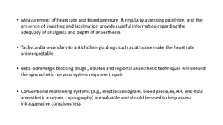 • Measurement of heart rate and blood pressure & regularly assessing pupil size, and the
presence of sweating and lacrimation provides useful information regarding the
adequacy of analgesia and depth of anaesthesia
• Tachycardia secondary to anticholinergic drugs such as atropine make the heart rate
uninterpretable
• Beta -adrenergic blocking drugs , opiates and regional anaesthetic techniques will obtund
the sympathetic nervous system response to pain
• Conventional monitoring systems (e.g., electrocardiogram, blood pressure, HR, end-tidal
anaesthetic analyzer, capnography) are valuable and should be used to help assess
intraoperative consciousness
 