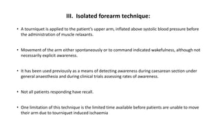 III. Isolated forearm technique:
• A tourniquet is applied to the patient’s upper arm, inflated above systolic blood pressure before
the administration of muscle relaxants.
• Movement of the arm either spontaneously or to command indicated wakefulness, although not
necessarily explicit awareness.
• It has been used previously as a means of detecting awareness during caesarean section under
general anaesthesia and during clinical trials assessing rates of awareness.
• Not all patients responding have recall.
• One limitation of this technique is the limited time available before patients are unable to move
their arm due to tourniquet induced ischaemia
 