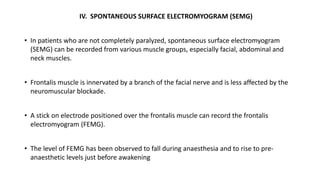 IV. SPONTANEOUS SURFACE ELECTROMYOGRAM (SEMG)
• In patients who are not completely paralyzed, spontaneous surface electromyogram
(SEMG) can be recorded from various muscle groups, especially facial, abdominal and
neck muscles.
• Frontalis muscle is innervated by a branch of the facial nerve and is less affected by the
neuromuscular blockade.
• A stick on electrode positioned over the frontalis muscle can record the frontalis
electromyogram (FEMG).
• The level of FEMG has been observed to fall during anaesthesia and to rise to pre-
anaesthetic levels just before awakening
 