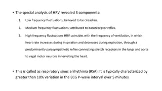 • The special analysis of HRV revealed 3 components:
1. Low frequency fluctuations; believed to be circadian.
2. Medium frequency fluctuations; attributed to baroreceptor reflex.
3. High frequency fluctuations HRV coincides with the frequency of ventilation, in which
heart rate increases during inspiration and decreases during expiration, through a
predominantly parasympathetic reflex connecting stretch receptors in the lungs and aorta
to vagal motor neurons innervating the heart.
• This is called as respiratory sinus arrhythmia (RSA). It is typically characterized by
greater than 10% variation in the ECG P-wave interval over 5 minutes
 