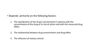 • Depends primarily on the following factors:
1. The equilibration of the drug’s concentration in plasma with the
concentration of the drug at its site of action and with the measured drug
effect.
2. The relationship between drug concentration and drug effect
3. The influence of noxious stimuli.
 