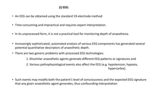 (i) EEG:
• An EEG can be obtained using the standard 19-electrode method
• Time-consuming and impractical and requires expert interpretation.
• In its unprocessed form, it is not a practical tool for monitoring depth of anaesthesia.
• Increasingly sophisticated, automated analysis of various EEG components has generated several
potential quantitative descriptors of anaesthetic depth.
• There are two generic problems with processed EEG technologies:
1. Dissimilar anaesthetic agents generate different EEG patterns or signatures and
2. Various pathophysiological events also affect the EEG (e.g. hypotension, hypoxia,
hypercarbia).
• Such events may modify both the patient’s level of consciousness and the expected EEG signature
that any given anaesthetic agent generates, thus confounding interpretation
 