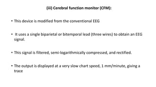 (iii) Cerebral function monitor (CFM):
• This device is modified from the conventional EEG
• It uses a single biparietal or bitemporal lead (three wires) to obtain an EEG
signal.
• This signal is filtered, semi-logarithmically compressed, and rectified.
• The output is displayed at a very slow chart speed, 1 mm/minute, giving a
trace
 