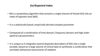 (iv) Bispectral Index:
• BIS is a proprietary algorithm that converts a single channel of frontal EEG into an
index of hypnotic level (BIS).
• It is a statistically based, empirically derived complex parameter
• Composed of a combination of time domain, frequency domain and high order
spectral sub parameters.
• It is unique as it integrates several disparate descriptors of EEG into a single
variable, based on a large volume of clinical data to synthesize a combination that
correlates behavioral assessments of sedation
 