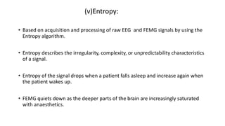 (v)Entropy:
• Based on acquisition and processing of raw EEG and FEMG signals by using the
Entropy algorithm.
• Entropy describes the irregularity, complexity, or unpredictability characteristics
of a signal.
• Entropy of the signal drops when a patient falls asleep and increase again when
the patient wakes up.
• FEMG quiets down as the deeper parts of the brain are increasingly saturated
with anaesthetics.
 