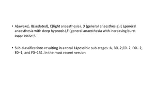 • A(awake), B(sedated), C(light anaesthesia), D (general anaesthesia),E (general
anaesthesia with deep hypnosis),F (general anaesthesia with increasing burst
suppression).
• Sub-classifications resulting in a total 14possible sub-stages :A, B0–2,C0–2, D0– 2,
E0–1, and F0–131. In the most recent version
 