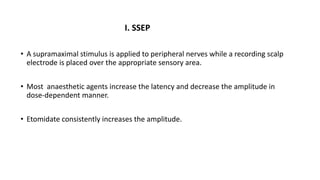 I. SSEP
• A supramaximal stimulus is applied to peripheral nerves while a recording scalp
electrode is placed over the appropriate sensory area.
• Most anaesthetic agents increase the latency and decrease the amplitude in
dose-dependent manner.
• Etomidate consistently increases the amplitude.
 