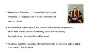 • According to Prys-Roberts common feature of general
anaesthesia is suppression of conscious perception of
noxious stimuli.
• He divided the noxious stimuli into somatic and autonomic components,
which were further, divided into sensory, motor and respiratory,
haemodynamic , pseudomotor and hormonal
• Analgesia, autonomic stability and muscle relaxation are desirable but not actual
components of anaesthesia.
 