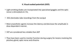 II. Visual evoked potentials (VEP):
• Light-emitting diodes are incorporated into specialized goggles and the optic
nerve is stimulated at 2 Hz.
• EEG electrodes take recordings from the occiput
• Most anaesthetic agents increase the latency and decrease the amplitude in
dose-dependent manner.
• VEP are considered less reliable than AEP
• They have been used to monitor function during surgery for lesions involving the
pituitary gland, optic nerve and chiasma
 