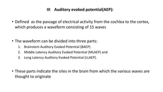 III Auditory evoked potential(AEP):
• Defined as the passage of electrical activity from the cochlea to the cortex,
which produces a waveform consisting of 15 waves
• The waveform can be divided into three parts:
1. Brainstem Auditory Evoked Potential (BAEP)
2. Middle Latency Auditory Evoked Potential (MLAEP) and
3. Long Latency Auditory Evoked Potential (LLAEP).
• These parts indicate the sites in the brain from which the various waves are
thought to originate
 