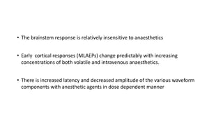 • The brainstem response is relatively insensitive to anaesthetics
• Early cortical responses (MLAEPs) change predictably with increasing
concentrations of both volatile and intravenous anaesthetics.
• There is increased latency and decreased amplitude of the various waveform
components with anesthetic agents in dose dependent manner
 