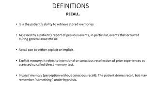 RECALL.
• It is the patient’s ability to retrieve stored memories
• Assessed by a patient’s report of previous events, in particular, events that occurred
during general anaesthesia.
• Recall can be either explicit or implicit.
• Explicit memory: It refers to intentional or conscious recollection of prior experiences as
assessed so called direct memory test.
• Implicit memory (perception without conscious recall): The patient denies recall, but may
remember “something” under hypnosis.
DEFINITIONS
 