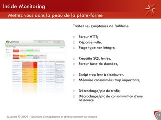Inside Monitoring
  Mettez vous dans la peau de la plate-forme
                                                   Traitez les symptômes de faiblesse

                                                      Erreur HTTP,
                                                      Réponse nulle,
                                                      Page type non intègre,

                                                      Requête SQL lentes,
                                                      Erreur base de données,

                                                      Script trop lent à s’exécuter,
                                                      Mémoire consommées trop importante,

                                                      Décrochage/pic de trafic,
                                                      Décrochage/pic de consommation d’une
                                                       ressource


                                                                                              15
 Oxalide © 2009 – Solutions d’infogérance et d’hébergement sur mesure
 