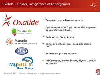 Oxalide – Conseil, infogérance et hébergement



                                                Sébastien Lucas – Directeur associé

                                                Spécialisée dans l’infogérance et l’hébergement
                                                 de plateformes critiques

                                                Forte couleur Open-Source

                                                Partenaire et hébergeur Prestashop depuis
                                                 2007

                                                Professional partner Magento

                                                OSCommerce, Joomla, Drupal, EZ, etc… depuis
                                                 des années


                                                                                                   2
 Oxalide © 2009 – Solutions d’infogérance et d’hébergement sur mesure
 