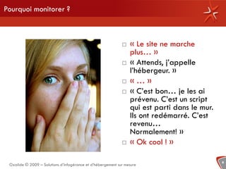 Pourquoi monitorer ?



                                                                « Le site ne marche
                                                                 plus… »
                                                                « Attends, j’appelle
                                                                 l’hébergeur. »
                                                                «…»
                                                                « C’est bon… je les ai
                                                                 prévenu. C’est un script
                                                                 qui est parti dans le mur.
                                                                 Ils ont redémarré. C’est
                                                                 revenu…
                                                                 Normalement! »
                                                                « Ok cool ! »

                                                                                              6
 Oxalide © 2009 – Solutions d’infogérance et d’hébergement sur mesure
 