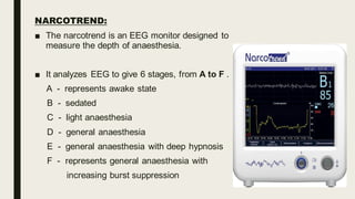 NARCOTREND:
■ The narcotrend is an EEG monitor designed to
measure the depth of anaesthesia.
■ It analyzes EEG to give 6 stages, from A to F .
A - represents awake state
B - sedated
C - light anaesthesia
D - general anaesthesia
E - general anaesthesia with deep hypnosis
F - represents general anaesthesia with
increasing burst suppression
 