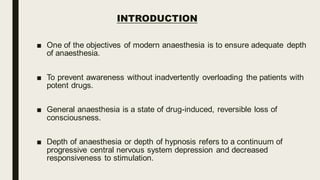 INTRODUCTION
■ One of the objectives of modern anaesthesia is to ensure adequate depth
of anaesthesia.
■ To prevent awareness without inadvertently overloading the patients with
potent drugs.
■ General anaesthesia is a state of drug-induced, reversible loss of
consciousness.
■ Depth of anaesthesia or depth of hypnosis refers to a continuum of
progressive central nervous system depression and decreased
responsiveness to stimulation.
 