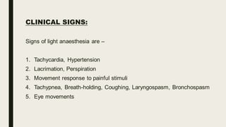 CLINICAL SIGNS:
Signs of light anaesthesia are –
1. Tachycardia, Hypertension
2. Lacrimation, Perspiration
3. Movement response to painful stimuli
4. Tachypnea, Breath-holding, Coughing, Laryngospasm, Bronchospasm
5. Eye movements
 