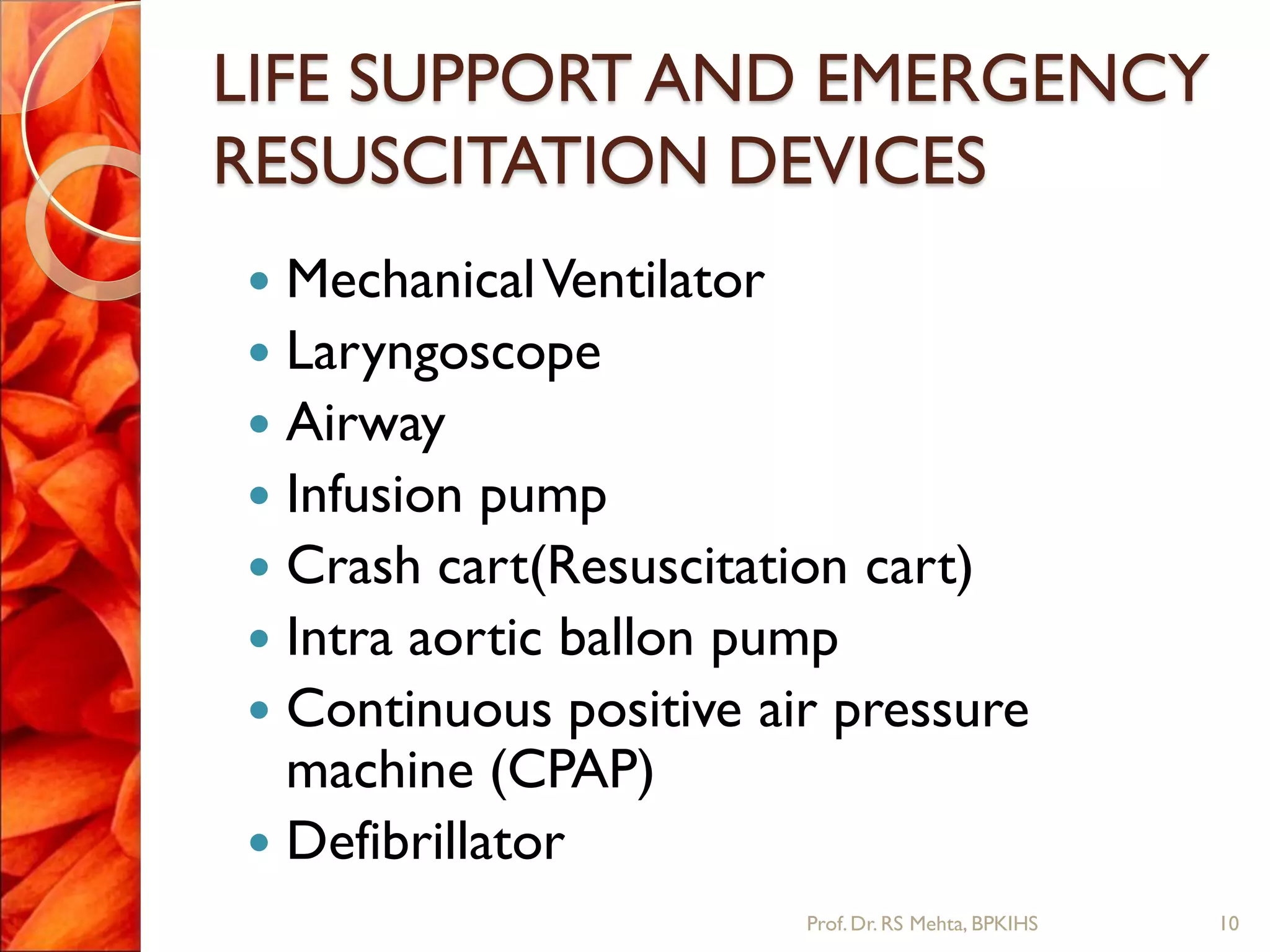 LIFE SUPPORT AND EMERGENCY
RESUSCITATION DEVICES
 MechanicalVentilator
 Laryngoscope
 Airway
 Infusion pump
 Crash cart(Resuscitation cart)
 Intra aortic ballon pump
 Continuous positive air pressure
machine (CPAP)
 Defibrillator
10Prof.Dr. RS Mehta, BPKIHS
 