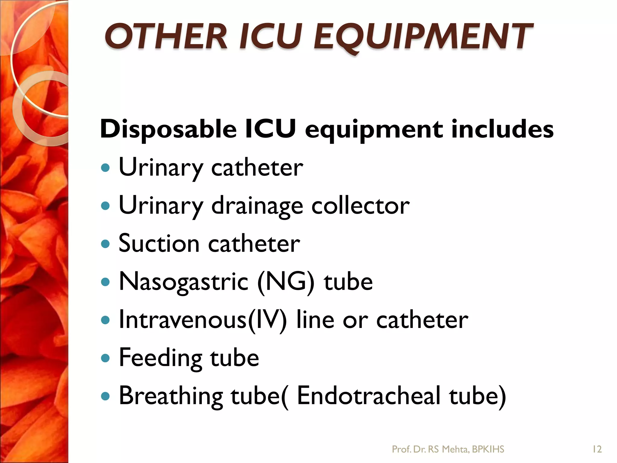 OTHER ICU EQUIPMENT
Disposable ICU equipment includes
 Urinary catheter
 Urinary drainage collector
 Suction catheter
 Nasogastric (NG) tube
 Intravenous(IV) line or catheter
 Feeding tube
 Breathing tube( Endotracheal tube)
12Prof.Dr. RS Mehta, BPKIHS
 