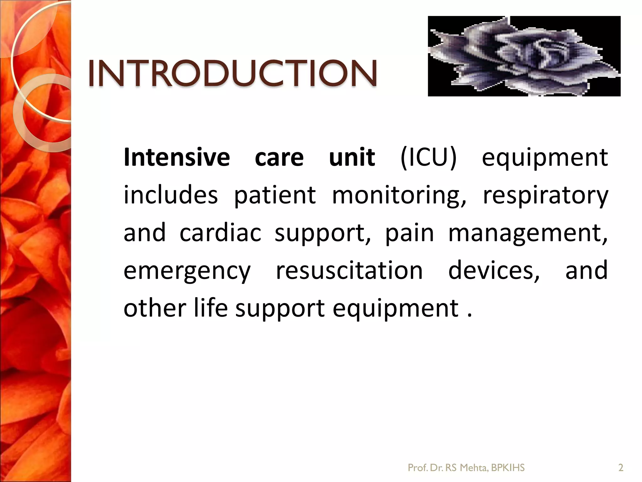 INTRODUCTION
Intensive care unit (ICU) equipment
includes patient monitoring, respiratory
and cardiac support, pain management,
emergency resuscitation devices, and
other life support equipment .
2Prof.Dr. RS Mehta, BPKIHS
 