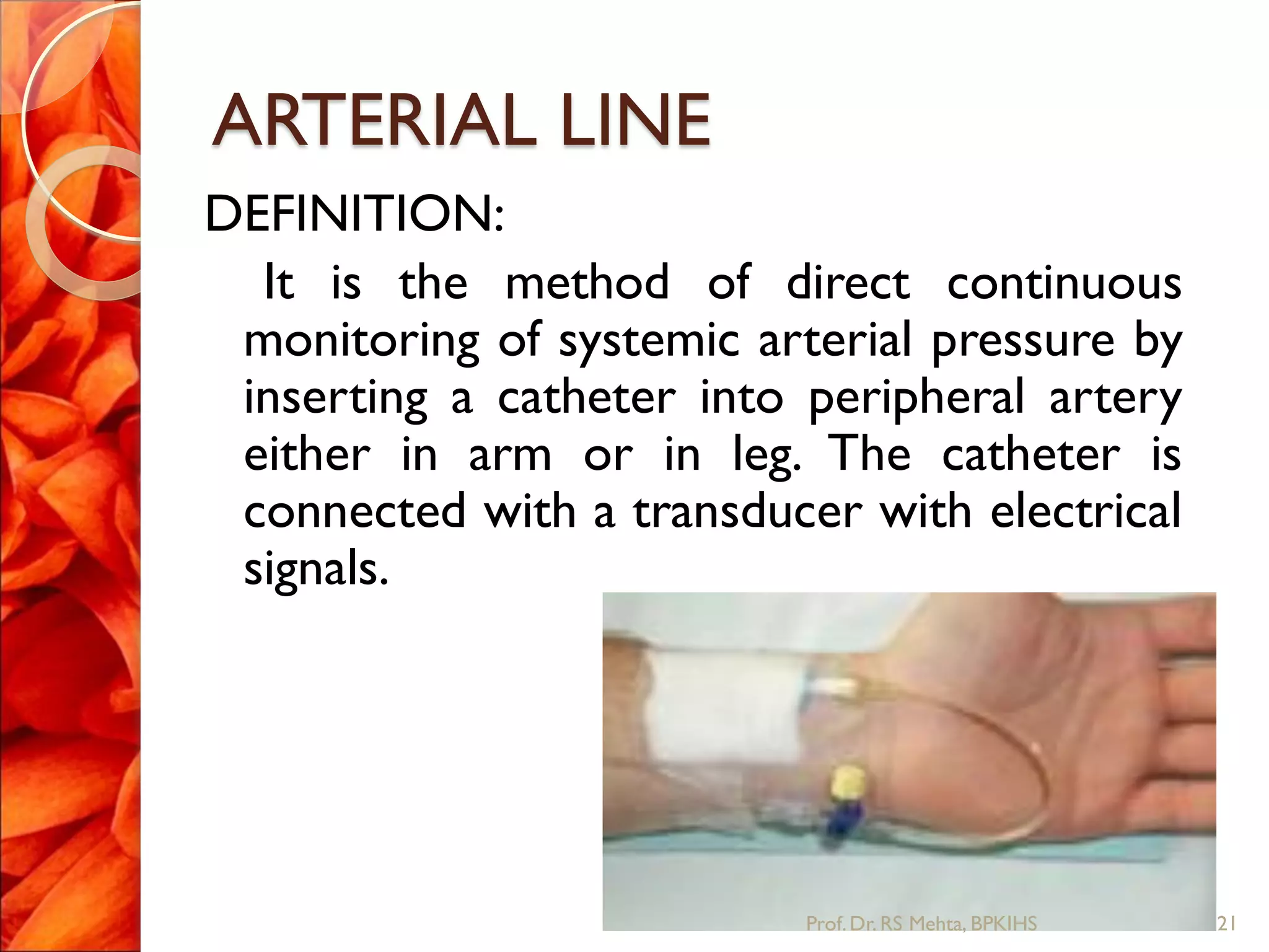 ARTERIAL LINE
DEFINITION:
It is the method of direct continuous
monitoring of systemic arterial pressure by
inserting a catheter into peripheral artery
either in arm or in leg. The catheter is
connected with a transducer with electrical
signals.
21Prof.Dr. RS Mehta, BPKIHS
 