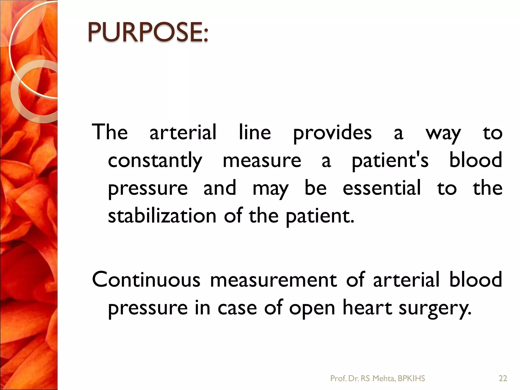 PURPOSE:
The arterial line provides a way to
constantly measure a patient's blood
pressure and may be essential to the
stabilization of the patient.
Continuous measurement of arterial blood
pressure in case of open heart surgery.
22Prof.Dr. RS Mehta, BPKIHS
 