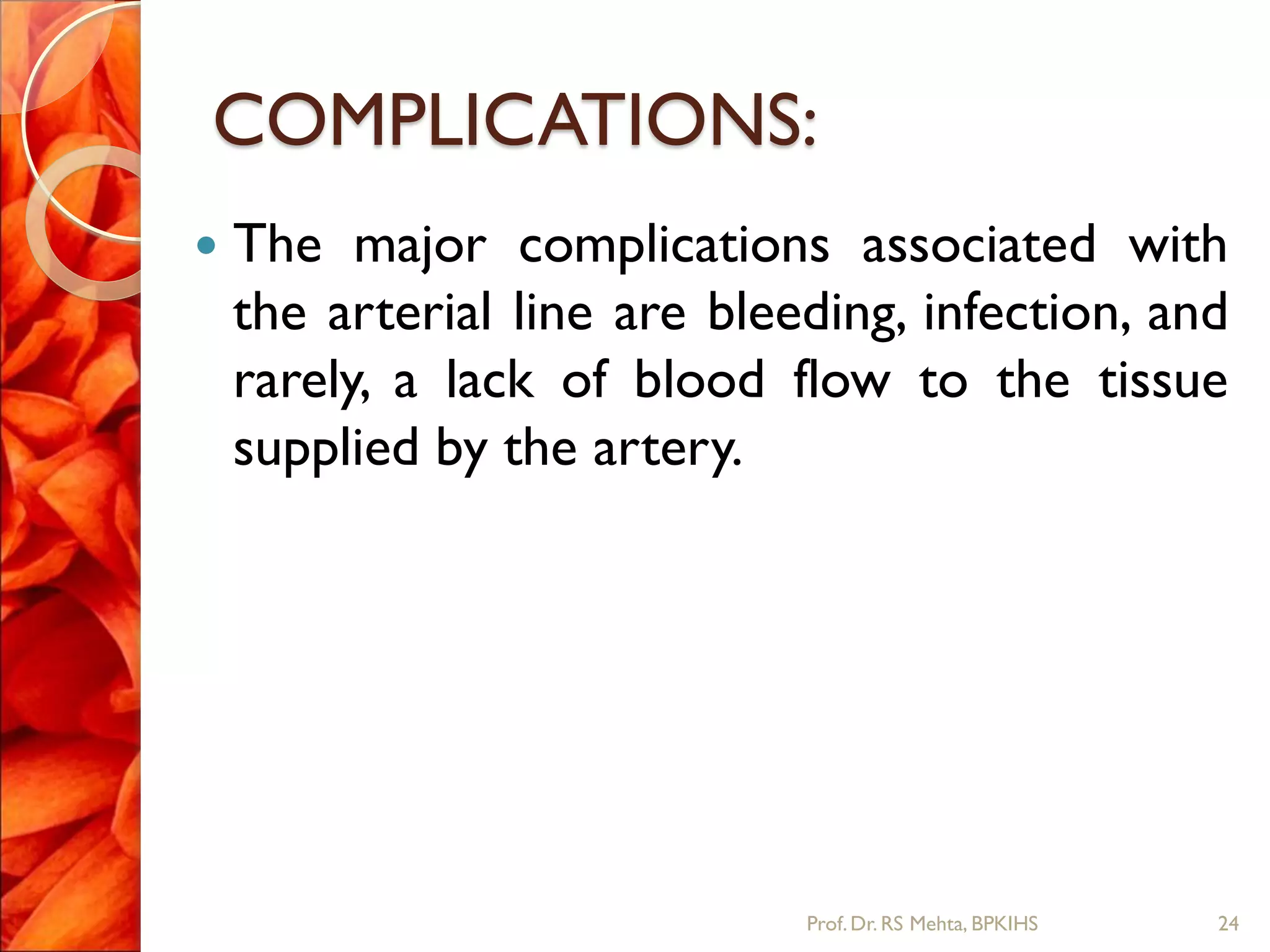 COMPLICATIONS:
 The major complications associated with
the arterial line are bleeding, infection, and
rarely, a lack of blood flow to the tissue
supplied by the artery.
24Prof.Dr. RS Mehta, BPKIHS
 