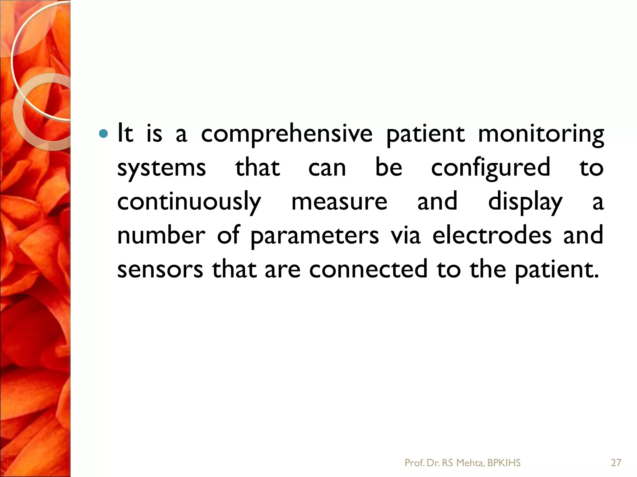  It is a comprehensive patient monitoring
systems that can be configured to
continuously measure and display a
number of parameters via electrodes and
sensors that are connected to the patient.
27Prof.Dr. RS Mehta, BPKIHS
 