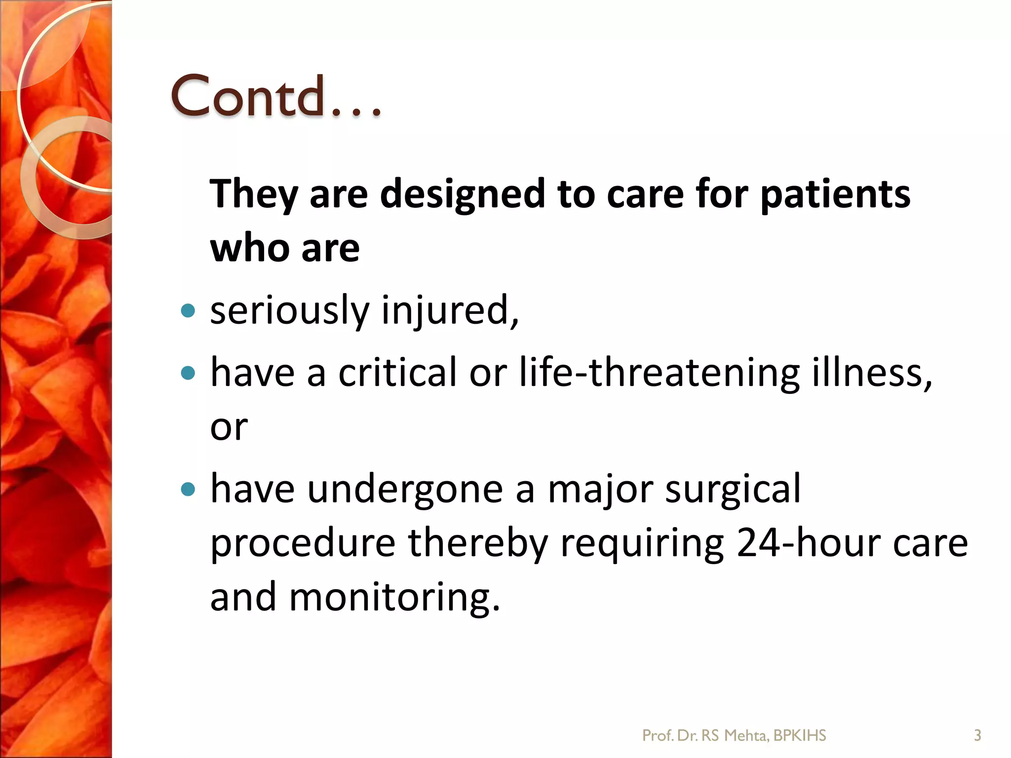 Contd…
They are designed to care for patients
who are
 seriously injured,
 have a critical or life-threatening illness,
or
 have undergone a major surgical
procedure thereby requiring 24-hour care
and monitoring.
3Prof.Dr. RS Mehta, BPKIHS
 
