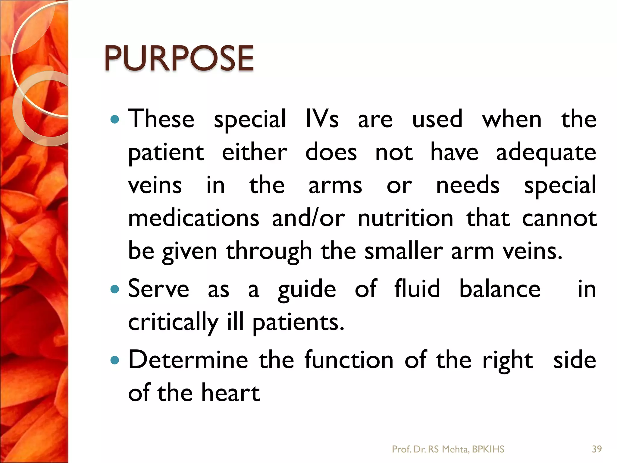 PURPOSE
 These special IVs are used when the
patient either does not have adequate
veins in the arms or needs special
medications and/or nutrition that cannot
be given through the smaller arm veins.
 Serve as a guide of fluid balance in
critically ill patients.
 Determine the function of the right side
of the heart
39Prof.Dr. RS Mehta, BPKIHS
 
