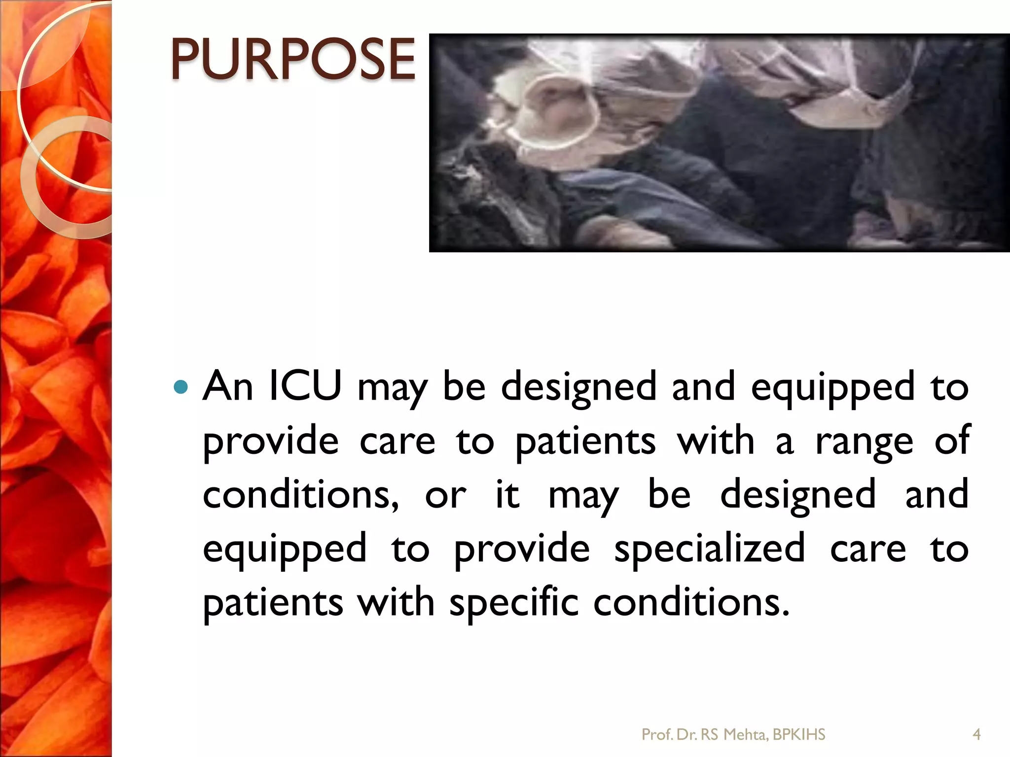 PURPOSE
 An ICU may be designed and equipped to
provide care to patients with a range of
conditions, or it may be designed and
equipped to provide specialized care to
patients with specific conditions.
4Prof.Dr. RS Mehta, BPKIHS
 