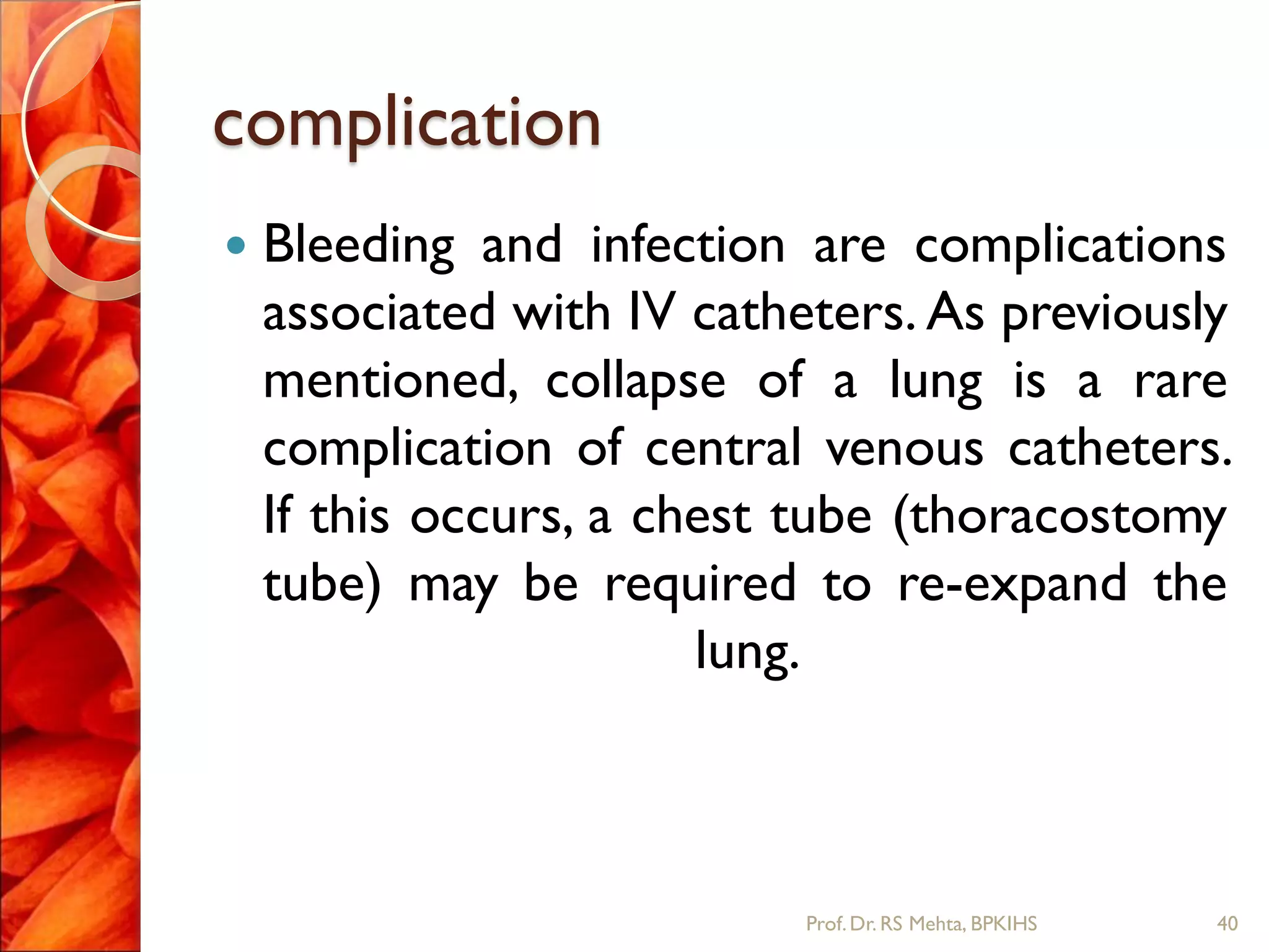 complication
 Bleeding and infection are complications
associated with IV catheters. As previously
mentioned, collapse of a lung is a rare
complication of central venous catheters.
If this occurs, a chest tube (thoracostomy
tube) may be required to re-expand the
lung.
40Prof.Dr. RS Mehta, BPKIHS
 