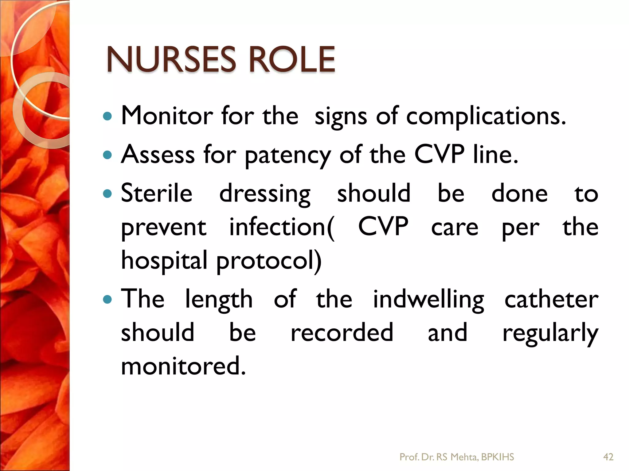 NURSES ROLE
 Monitor for the signs of complications.
 Assess for patency of the CVP line.
 Sterile dressing should be done to
prevent infection( CVP care per the
hospital protocol)
 The length of the indwelling catheter
should be recorded and regularly
monitored.
42Prof.Dr. RS Mehta, BPKIHS
 