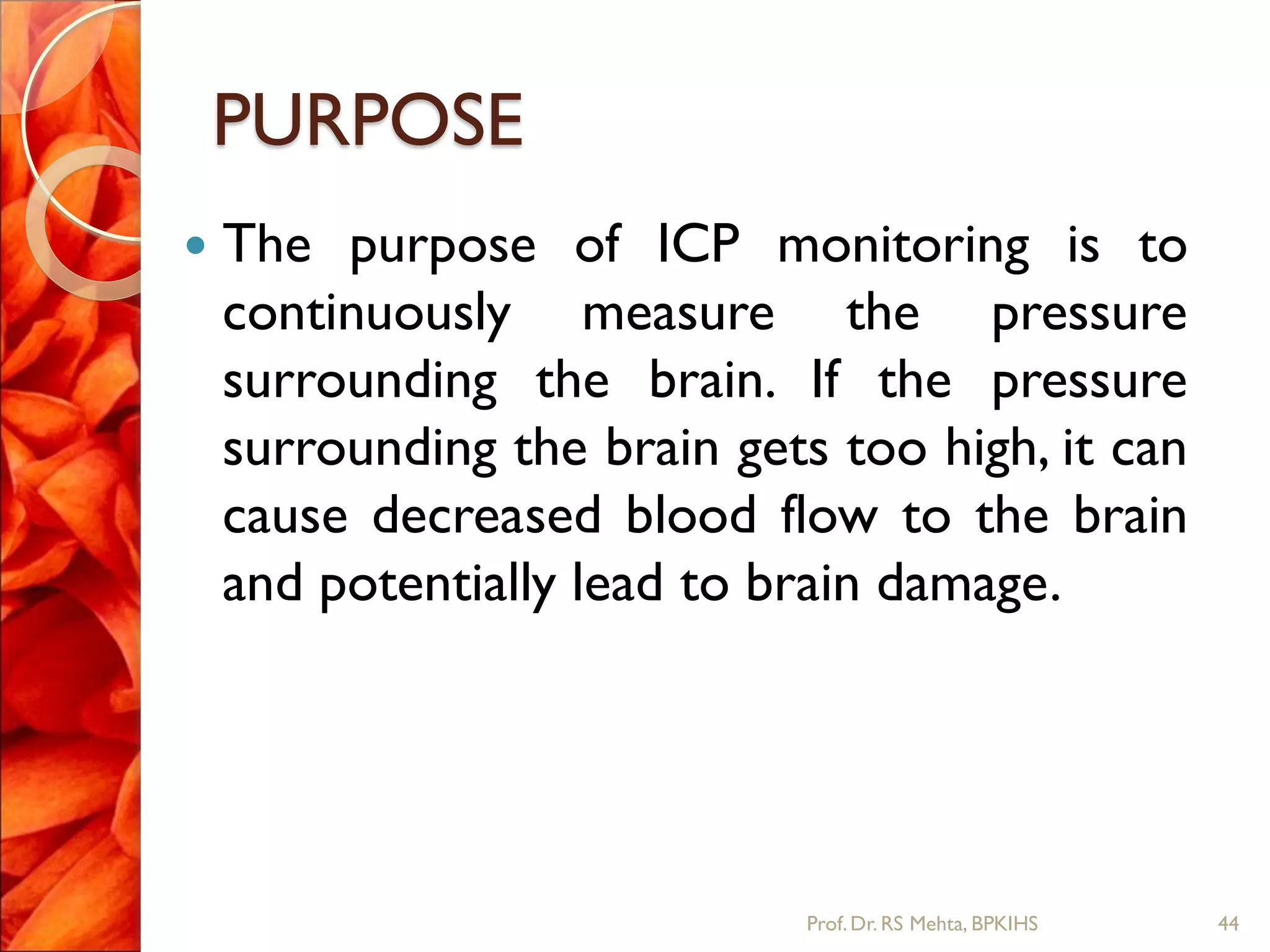 PURPOSE
 The purpose of ICP monitoring is to
continuously measure the pressure
surrounding the brain. If the pressure
surrounding the brain gets too high, it can
cause decreased blood flow to the brain
and potentially lead to brain damage.
44Prof.Dr. RS Mehta, BPKIHS
 