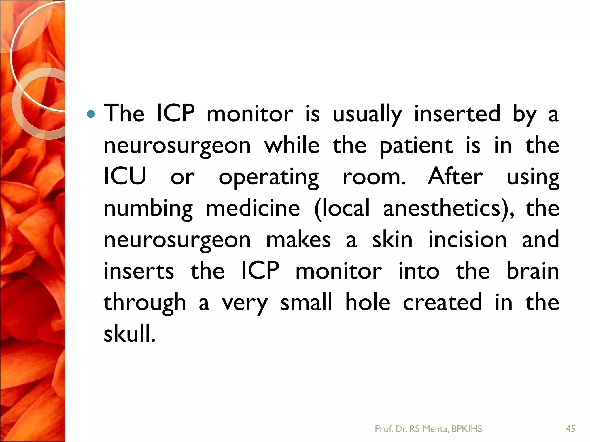  The ICP monitor is usually inserted by a
neurosurgeon while the patient is in the
ICU or operating room. After using
numbing medicine (local anesthetics), the
neurosurgeon makes a skin incision and
inserts the ICP monitor into the brain
through a very small hole created in the
skull.
45Prof.Dr. RS Mehta, BPKIHS
 