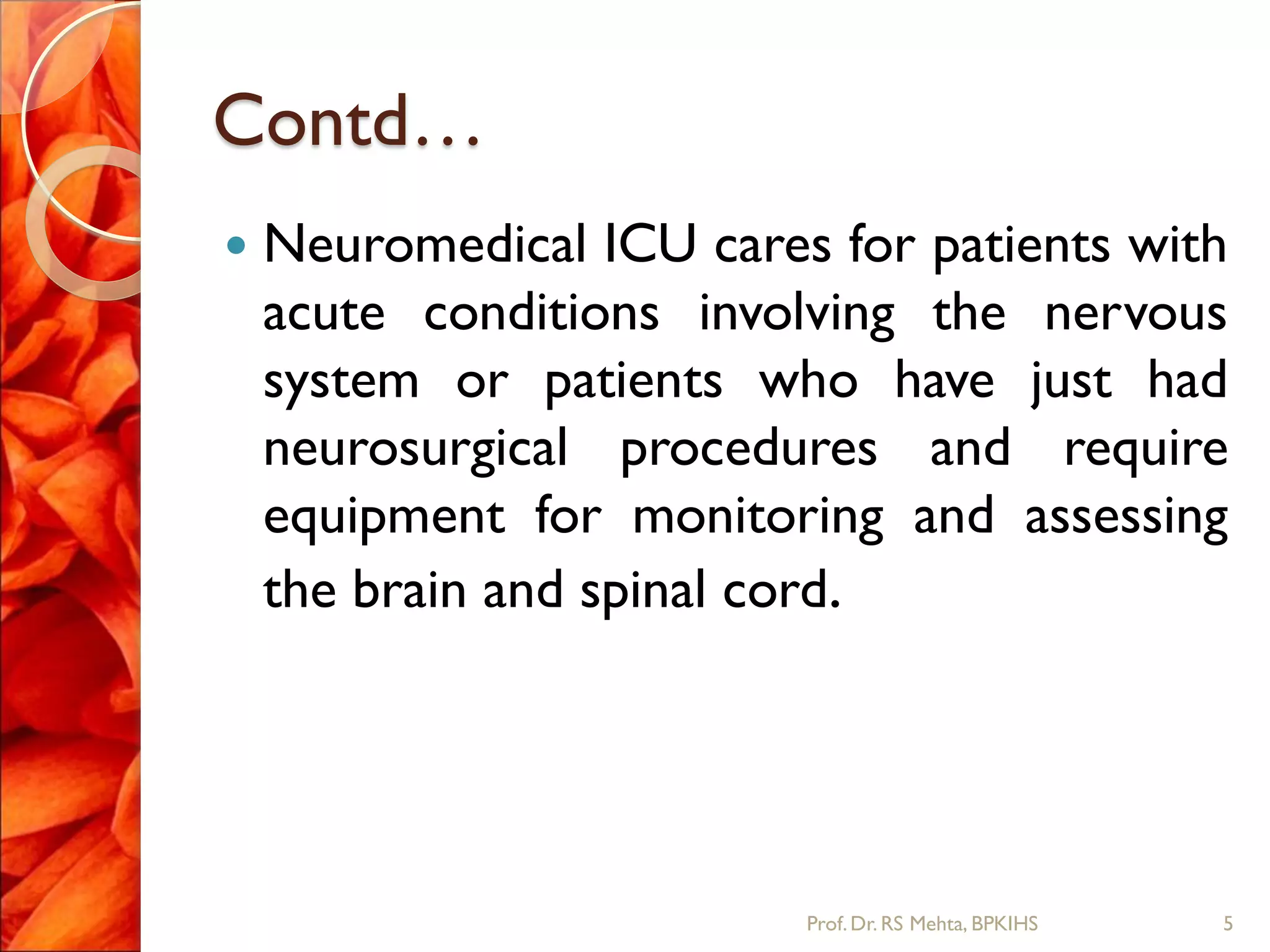 Contd…
 Neuromedical ICU cares for patients with
acute conditions involving the nervous
system or patients who have just had
neurosurgical procedures and require
equipment for monitoring and assessing
the brain and spinal cord.
5Prof.Dr. RS Mehta, BPKIHS
 