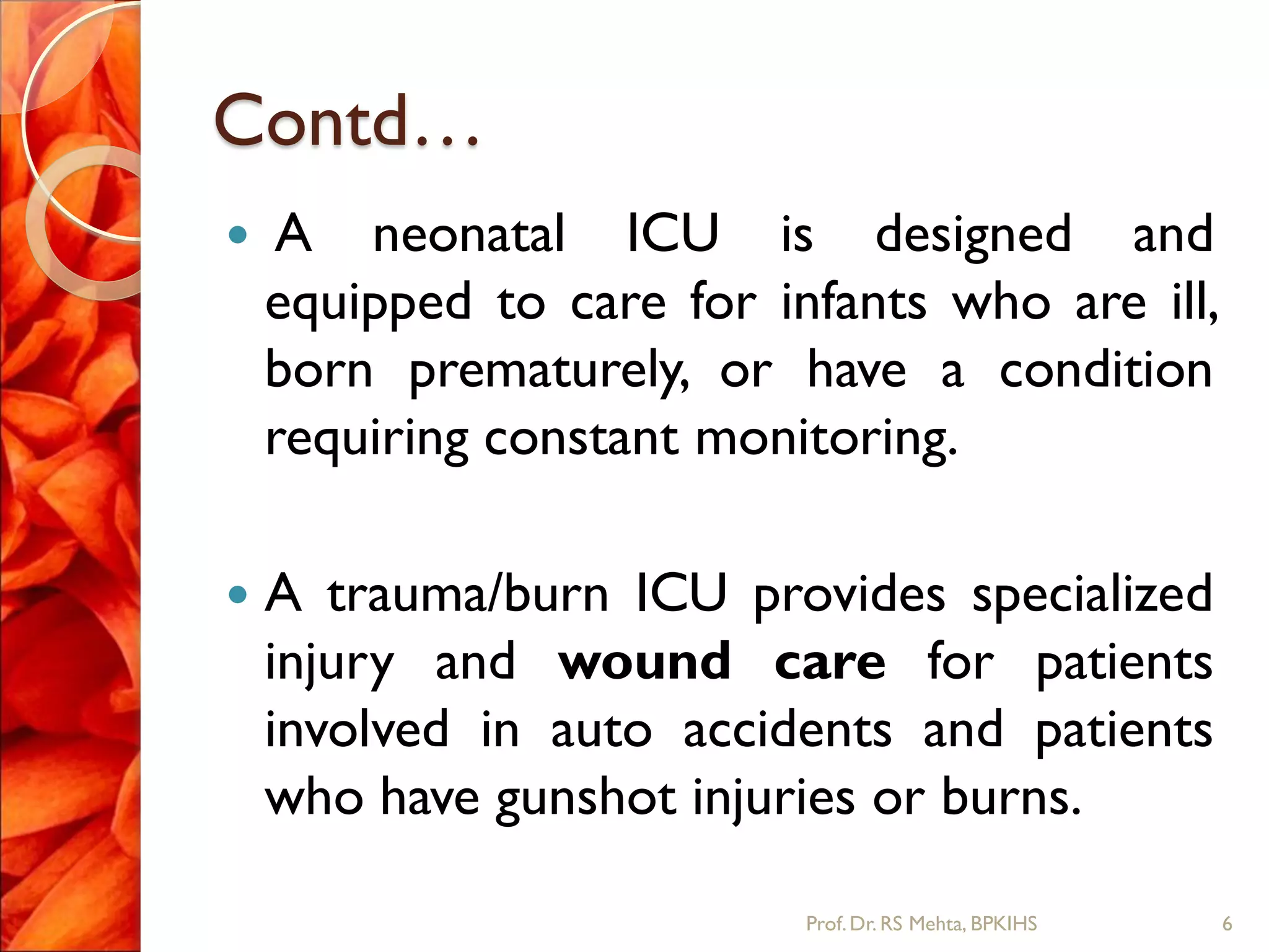 Contd…
 A neonatal ICU is designed and
equipped to care for infants who are ill,
born prematurely, or have a condition
requiring constant monitoring.
 A trauma/burn ICU provides specialized
injury and wound care for patients
involved in auto accidents and patients
who have gunshot injuries or burns.
6Prof.Dr. RS Mehta, BPKIHS
 